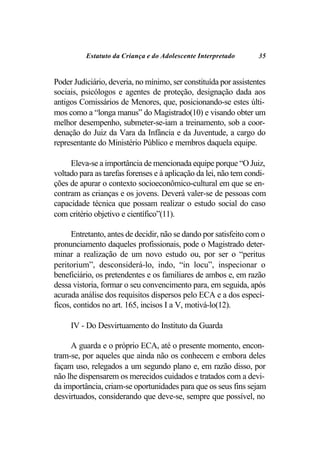 Estatuto da Criança e do Adolescente Interpretado       35


Poder Judiciário, deveria, no mínimo, ser constituída por assistentes
sociais, psicólogos e agentes de proteção, designação dada aos
antigos Comissários de Menores, que, posicionando-se estes últi-
mos como a “longa manus” do Magistrado(10) e visando obter um
melhor desempenho, submeter-se-iam a treinamento, sob a coor-
denação do Juiz da Vara da Infância e da Juventude, a cargo do
representante do Ministério Público e membros daquela equipe.

     Eleva-se a importância de mencionada equipe porque “O Juiz,
voltado para as tarefas forenses e à aplicação da lei, não tem condi-
ções de apurar o contexto socioeconômico-cultural em que se en-
contram as crianças e os jovens. Deverá valer-se de pessoas com
capacidade técnica que possam realizar o estudo social do caso
com critério objetivo e científico”(11).

      Entretanto, antes de decidir, não se dando por satisfeito com o
pronunciamento daqueles profissionais, pode o Magistrado deter-
minar a realização de um novo estudo ou, por ser o “peritus
peritorium”, desconsiderá-lo, indo, “in locu”, inspecionar o
beneficiário, os pretendentes e os familiares de ambos e, em razão
dessa vistoria, formar o seu convencimento para, em seguida, após
acurada análise dos requisitos dispersos pelo ECA e a dos especí-
ficos, contidos no art. 165, incisos I a V, motivá-lo(12).

     IV - Do Desvirtuamento do Instituto da Guarda

     A guarda e o próprio ECA, até o presente momento, encon-
tram-se, por aqueles que ainda não os conhecem e embora deles
façam uso, relegados a um segundo plano e, em razão disso, por
não lhe dispensarem os merecidos cuidados e tratados com a devi-
da importância, criam-se oportunidades para que os seus fins sejam
desvirtuados, considerando que deve-se, sempre que possível, no
 