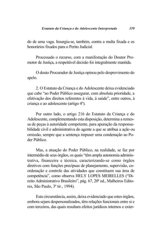Estatuto da Criança e do Adolescente Interpretado       359


do de uma vaga. Insurgiu-se, também, contra a multa fixada e os
honorários fixados para o Perito Judicial.

    Processado o recurso, com a manifestação do Doutor Pro-
motor de Justiça, a respeitável decisão foi integralmente mantida.

     O douto Procurador de Justiça opinou pelo desprovimento do
apelo.

      2. O Estatuto da Criança e do Adolescente deixa evidenciado
que cabe “ao Poder Público assegurar, com absoluta prioridade, a
efetivação dos direitos referentes à vida, à saúde”, entre outros, à
criança e ao adolescente (artigo 4º).

      Por outro lado, o artigo 216 do Estatuto da Criança e do
Adolescente, complementando esta disposição, determina a remes-
sa de peças à autoridade competente, para apuração da responsa-
bilidade civil e administrativa do agente a que se atribua a ação ou
omissão, sempre que a sentença impuser uma condenação ao Po-
der Público.

      Mas, a atuação do Poder Público, na realidade, se faz por
intermédio de seus órgãos, os quais “têm ampla autonomia adminis-
trativa, financeira e técnica, caracterizando-se como órgãos
diretivos com funções precípuas de planejamento, supervisão, co-
ordenação e controle das atividades que constituem sua área de
competência”, como observa HELY LOPES MEIRELLES (“Di-
reito Administrativo Brasileiro”, pág. 67, 20ª ed., Malheiros Edito-
res, São Paulo, 3ª tir., 1994).

    Esta circunstância, assim, deixa evidenciado que estes órgãos,
embora sejam despersonalizados, têm relações funcionais entre si e
com terceiros, das quais resultam efeitos jurídicos internos e exter-
 