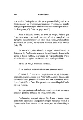 360                           Barbosa Riezo


nos. Assim, “a despeito de não terem personalidade jurídica, os
órgãos podem ter prerrogativas funcionais próprias que, quando
infringidas por outro órgão, admitem defesa até mesmo por manda-
do de segurança” (cf. ob. cit., págs. 64-65).

     Aliás, o saudoso mestre, em nota de rodapé, ressalta que
“essa capacidade processual, entretanto, só a tem os órgãos inde-
pendentes e os autônomos” (ob. e loc. cits.), ou seja, exatamente as
Secretarias de Estado, por estarem incluídas entre estes últimos
(pág. 67).

     Por outro lado, determinando o artigo 216 do Estatuto da
Criança e do Adolescente, em caso de acolhimento da demanda
contra o Poder Público, a apuração da responsabilidade civil e
administrativa do agente, mais se evidencia esta legitimidade.

      Rejeita-se, pois, a preliminar suscitada.

      3. No mérito, a sentença não merece qualquer reparo.

     O menor A. P. necessita, comprovadamente, de tratamento
adequado, a ser ministrado pelo Poder Público, diante da condição
de carente de sua genitora. Este dever para com os menores porta-
dores de deficiência física foi expressamente assumido pelo Estado
na peça recursal.

     No caso, portanto, o Estado não questiona este dever, mas a
omissão, que lhe é imputada em seu cumprimento.

     Fundamenta a sua pretensão no fato de que o menor estava
cadastrado, aguardando vaga para internação, não sendo possível a
desinternação de um outro menor somente para ser substituído por
A.
 