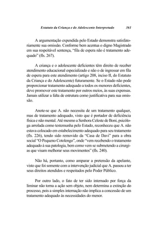 Estatuto da Criança e do Adolescente Interpretado        361


     A argumentação expendida pelo Estado demonstra satisfato-
riamente sua omissão. Conforme bem acentua o digno Magistrado
em sua respeitável sentença, “fila de espera não é tratamento ade-
quado” (fls. 267).

     A criança e o adolescente deficientes têm direito de receber
atendimento educacional especializado e não o de ingressar em fila
de espera para este atendimento (artigo 208, inciso II, do Estatuto
da Criança e do Adolescente) futuramente. Se o Estado não pode
proporcionar tratamento adequado a todos os menores deficientes,
deve promover este tratamento por outros meios, às suas expensas.
Jamais utilizar a falta de estrutura como justificativa para sua omis-
são.

      Anote-se que A. não necessita de um tratamento qualquer,
mas de tratamento adequado, visto que é portador de deficiência
física e não mental. Até mesmo a Senhora Celeste de Boni, psicólo-
ga arrolada como testemunha pelo Estado, reconheceu que A. não
estava colocado em estabelecimento adequado para seu tratamento
(fls. 226), tendo sido removido da “Casa de Davi” para a obra
social “O Pequeno Cotolengo”, onde “vem recebendo o tratamento
adequado à sua patologia, bem como vem se submetendo a cirurgi-
as que visam melhorar seus movimentos” (fls. 240).

      Não há, portanto, como amparar a pretensão da apelante,
visto que foi somente com a intervenção judicial que A. passou a ter
seus direitos atendidos e respeitados pelo Poder Público.

     Por outro lado, o fato de ter sido internado por força da
liminar não torna a ação sem objeto, nem determina a extinção do
processo, pois a simples internação não implica a concessão de um
tratamento adequado às necessidades do menor.
 
