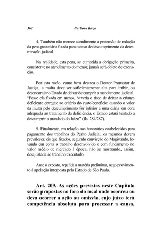362                          Barbosa Riezo


     4. Também não merece atendimento a pretensão de redução
da pena pecuniária fixada para o caso de descumprimento da deter-
minação judicial.

     Na realidade, esta pena, se cumprida a obrigação primeira,
consistente no atendimento do menor, jamais será objeto de execu-
ção.

      Por esta razão, como bem destaca o Doutor Promotor de
Justiça, a multa deve ser suficientemente alta para inibir, ou
desencorajar o Estado de deixar de cumprir o mandamento judicial.
“Fosse ela fixada em menos, haveria o risco de deixar a criança
deficiente entregue ao critério do custo-benefício: quando o valor
da multa pelo descumprimento for inferior a uma diária em obra
adequada ao tratamento da deficiência, o Estado estará tentado a
descumprir o mandado do Juízo” (fls. 284/287).

     5. Finalmente, em relação aos honorários estabelecidos para
pagamento dos trabalhos do Perito Judicial, os mesmos devem
prevalecer, eis que fixados, segundo convicção do Magistrado, le-
vando em conta o trabalho desenvolvido e com fundamento no
valor médio de mercado à época, não se mostrando, assim,
desajustada ao trabalho executado.

      Ante o exposto, repelida a matéria preliminar, nego provimen-
to à apelação interposta pelo Estado de São Paulo.


    Art. 209. As ações previstas neste Capítulo
serão propostas no foro do local onde ocorreu ou
deva ocorrer a ação ou omissão, cujo juízo terá
competência absoluta para processar a causa,
 
