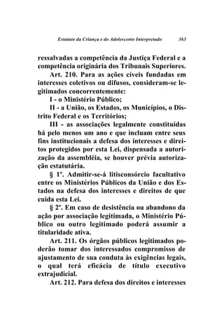 Estatuto da Criança e do Adolescente Interpretado   363



ressalvadas a competência da Justiça Federal e a
competência originária dos Tribunais Superiores.
     Art. 210. Para as ações cíveis fundadas em
interesses coletivos ou difusos, consideram-se le-
gitimados concorrentemente:
     I - o Ministério Público;
     II - a União, os Estados, os Municípios, o Dis-
trito Federal e os Territórios;
     III - as associações legalmente constituídas
há pelo menos um ano e que incluam entre seus
fins institucionais a defesa dos interesses e direi-
tos protegidos por esta Lei, dispensada a autori-
zação da assembléia, se houver prévia autoriza-
ção estatutária.
     § 1º. Admitir-se-á litisconsórcio facultativo
entre os Ministérios Públicos da União e dos Es-
tados na defesa dos interesses e direitos de que
cuida esta Lei.
     § 2º. Em caso de desistência ou abandono da
ação por associação legitimada, o Ministério Pú-
blico ou outro legitimado poderá assumir a
titularidade ativa.
     Art. 211. Os órgãos públicos legitimados po-
derão tomar dos interessados compromisso de
ajustamento de sua conduta às exigências legais,
o qual terá eficácia de título executivo
extrajudicial.
     Art. 212. Para defesa dos direitos e interesses
 