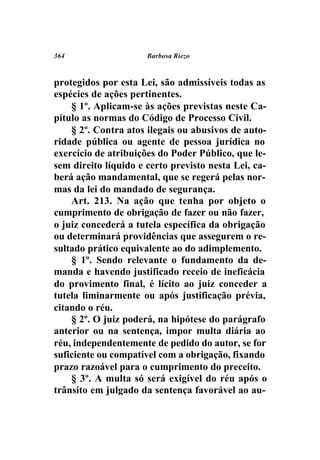 364                   Barbosa Riezo



protegidos por esta Lei, são admissíveis todas as
espécies de ações pertinentes.
    § 1º. Aplicam-se às ações previstas neste Ca-
pítulo as normas do Código de Processo Civil.
    § 2º. Contra atos ilegais ou abusivos de auto-
ridade pública ou agente de pessoa jurídica no
exercício de atribuições do Poder Público, que le-
sem direito líquido e certo previsto nesta Lei, ca-
berá ação mandamental, que se regerá pelas nor-
mas da lei do mandado de segurança.
    Art. 213. Na ação que tenha por objeto o
cumprimento de obrigação de fazer ou não fazer,
o juiz concederá a tutela específica da obrigação
ou determinará providências que assegurem o re-
sultado prático equivalente ao do adimplemento.
    § 1º. Sendo relevante o fundamento da de-
manda e havendo justificado receio de ineficácia
do provimento final, é lícito ao juiz conceder a
tutela liminarmente ou após justificação prévia,
citando o réu.
    § 2º. O juiz poderá, na hipótese do parágrafo
anterior ou na sentença, impor multa diária ao
réu, independentemente de pedido do autor, se for
suficiente ou compatível com a obrigação, fixando
prazo razoável para o cumprimento do preceito.
    § 3º. A multa só será exigível do réu após o
trânsito em julgado da sentença favorável ao au-
 