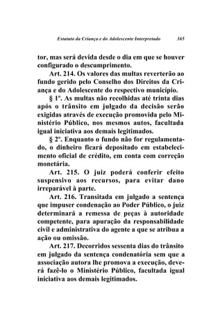 Estatuto da Criança e do Adolescente Interpretado   365



tor, mas será devida desde o dia em que se houver
configurado o descumprimento.
     Art. 214. Os valores das multas reverterão ao
fundo gerido pelo Conselho dos Direitos da Cri-
ança e do Adolescente do respectivo município.
     § 1º. As multas não recolhidas até trinta dias
após o trânsito em julgado da decisão serão
exigidas através de execução promovida pelo Mi-
nistério Público, nos mesmos autos, facultada
igual iniciativa aos demais legitimados.
     § 2º. Enquanto o fundo não for regulamenta-
do, o dinheiro ficará depositado em estabeleci-
mento oficial de crédito, em conta com correção
monetária.
     Art. 215. O juiz poderá conferir efeito
suspensivo aos recursos, para evitar dano
irreparável à parte.
     Art. 216. Transitada em julgado a sentença
que impuser condenação ao Poder Público, o juiz
determinará a remessa de peças à autoridade
competente, para apuração da responsabilidade
civil e administrativa do agente a que se atribua a
ação ou omissão.
     Art. 217. Decorridos sessenta dias do trânsito
em julgado da sentença condenatória sem que a
associação autora lhe promova a execução, deve-
rá fazê-lo o Ministério Público, facultada igual
iniciativa aos demais legitimados.
 