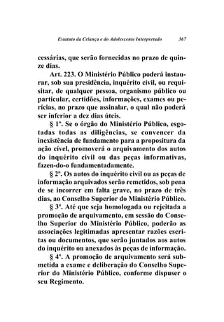 Estatuto da Criança e do Adolescente Interpretado   367



cessárias, que serão fornecidas no prazo de quin-
ze dias.
     Art. 223. O Ministério Público poderá instau-
rar, sob sua presidência, inquérito civil, ou requi-
sitar, de qualquer pessoa, organismo público ou
particular, certidões, informações, exames ou pe-
rícias, no prazo que assinalar, o qual não poderá
ser inferior a dez dias úteis.
     § 1º. Se o órgão do Ministério Público, esgo-
tadas todas as diligências, se convencer da
inexistência de fundamento para a propositura da
ação cível, promoverá o arquivamento dos autos
do inquérito civil ou das peças informativas,
fazen-do-o fundamentadamente.
     § 2º. Os autos do inquérito civil ou as peças de
informação arquivados serão remetidos, sob pena
de se incorrer em falta grave, no prazo de três
dias, ao Conselho Superior do Ministério Público.
     § 3º. Até que seja homologada ou rejeitada a
promoção de arquivamento, em sessão do Conse-
lho Superior do Ministério Público, poderão as
associações legitimadas apresentar razões escri-
tas ou documentos, que serão juntados aos autos
do inquérito ou anexados às peças de informação.
     § 4º. A promoção de arquivamento será sub-
metida a exame e deliberação do Conselho Supe-
rior do Ministério Público, conforme dispuser o
seu Regimento.
 