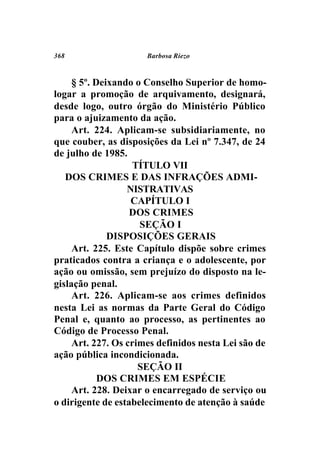 368                   Barbosa Riezo



     § 5º. Deixando o Conselho Superior de homo-
logar a promoção de arquivamento, designará,
desde logo, outro órgão do Ministério Público
para o ajuizamento da ação.
     Art. 224. Aplicam-se subsidiariamente, no
que couber, as disposições da Lei nº 7.347, de 24
de julho de 1985.
                    TÍTULO VII
   DOS CRIMES E DAS INFRAÇÕES ADMI-
                  NISTRATIVAS
                   CAPÍTULO I
                   DOS CRIMES
                     SEÇÃO I
              DISPOSIÇÕES GERAIS
     Art. 225. Este Capítulo dispõe sobre crimes
praticados contra a criança e o adolescente, por
ação ou omissão, sem prejuízo do disposto na le-
gislação penal.
     Art. 226. Aplicam-se aos crimes definidos
nesta Lei as normas da Parte Geral do Código
Penal e, quanto ao processo, as pertinentes ao
Código de Processo Penal.
     Art. 227. Os crimes definidos nesta Lei são de
ação pública incondicionada.
                     SEÇÃO II
            DOS CRIMES EM ESPÉCIE
     Art. 228. Deixar o encarregado de serviço ou
o dirigente de estabelecimento de atenção à saúde
 