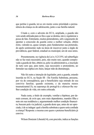 36                            Barbosa Riezo


que pertine à guarda, ter-se em mente como prioridade a perma-
nência da criança ou do adolescente, junto a sua família natural.

      Criada e, com o advento do ECA, ampliada, a guarda não
vem sendo utilizada para os fins a que se destina, isto é, regularizar a
posse de fato. Entretanto, muitos pretendentes, sob o argumento de
apontar a concessão da guarda como a melhor solução, obtêm
êxito, valendo-se, quase sempre, para fundamentar sua pretensão,
do apelo sentimental, tudo na ânsia de inscrever junto a órgão de
previdência, quer federal, estadual ou municipal, um de seus netos.

     Presentemente, na vigência da Lei n. 8.213/91, tal subterfúgio
não se faz mais necessário, pois, não muito raro, quando compro-
vada a guarda de fato, obtém-se, pela via administrativa, a inscrição
de neto sem que, para tanto, seja necessário o pretendente, ao
formular sua súplica em Juízo, lançar mão da dramaturgia.

      Não foi outra a intenção do legislador, pois a guarda, estando
inserida no ECA, na Seção III - Da Família Substituta, presume,
por via de conseqüência, que o beneficiário seja retirado do seu
convívio familiar, quando existente, e da maneira menos
traumatizante(13), na esperança de protegê-la e oferecer-lhe me-
lhor condição de vida, em outra colocada.

      Nada custa, a título de exemplo, ventilar a hipótese, por de-
mais comum, de avós que, sem mais dependentes, mantêm filha e
neto em sua residência e, argumentando melhor condição financei-
ra, buscam pela via judicial, a guarda deste que, antes de ser apre-
ciada, é de se indagar: qual a família substituta a quem seria confiada
a criança? Resposta: a mesma com quem o pretenso beneficiário já
convive.

     Wilson Donizete Liberati(14), com precisão, indica as funções
 