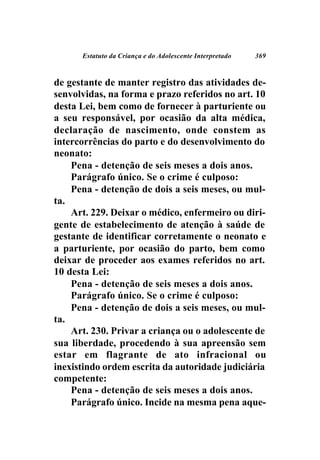Estatuto da Criança e do Adolescente Interpretado   369



de gestante de manter registro das atividades de-
senvolvidas, na forma e prazo referidos no art. 10
desta Lei, bem como de fornecer à parturiente ou
a seu responsável, por ocasião da alta médica,
declaração de nascimento, onde constem as
intercorrências do parto e do desenvolvimento do
neonato:
    Pena - detenção de seis meses a dois anos.
    Parágrafo único. Se o crime é culposo:
    Pena - detenção de dois a seis meses, ou mul-
ta.
    Art. 229. Deixar o médico, enfermeiro ou diri-
gente de estabelecimento de atenção à saúde de
gestante de identificar corretamente o neonato e
a parturiente, por ocasião do parto, bem como
deixar de proceder aos exames referidos no art.
10 desta Lei:
    Pena - detenção de seis meses a dois anos.
    Parágrafo único. Se o crime é culposo:
    Pena - detenção de dois a seis meses, ou mul-
ta.
    Art. 230. Privar a criança ou o adolescente de
sua liberdade, procedendo à sua apreensão sem
estar em flagrante de ato infracional ou
inexistindo ordem escrita da autoridade judiciária
competente:
    Pena - detenção de seis meses a dois anos.
    Parágrafo único. Incide na mesma pena aque-
 