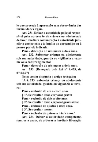 370                  Barbosa Riezo



le que procede à apreensão sem observância das
formalidades legais.
    Art. 231. Deixar a autoridade policial respon-
sável pela apreensão de criança ou adolescente
de fazer imediata comunicação à autoridade judi-
ciária competente e à família do apreendido ou à
pessoa por ele indicada:
    Pena - detenção de seis meses a dois anos.
    Art. 232. Submeter criança ou adolescente
sob sua autoridade, guarda ou vigilância a vexa-
me ou a constrangimento:
    Pena - detenção de seis meses a dois anos.
    Art. 233. (Revogado pela Lei nº 9.455, de
07.04.97)
    Nota: Assim dispunha o artigo revogado:
    “Art. 233. Submeter criança ou adolescente
sob sua autoridade, guarda ou vigilância a tortu-
ra:
    Pena - reclusão de um a cinco anos.
    § 1º. Se resultar lesão corporal grave:
    Pena - reclusão de dois a oito anos.
    § 2º. Se resultar lesão corporal gravíssima:
    Pena - reclusão de quatro a doze anos.
    § 3º. Se resultar morte:
    Pena - reclusão de quinze a trinta anos.”
    Art. 234. Deixar a autoridade competente,
sem justa causa, de ordenar a imediata liberação
 