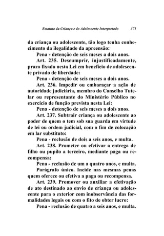 Estatuto da Criança e do Adolescente Interpretado   371



da criança ou adolescente, tão logo tenha conhe-
cimento da ilegalidade da apreensão:
    Pena - detenção de seis meses a dois anos.
    Art. 235. Descumprir, injustificadamente,
prazo fixado nesta Lei em benefício de adolescen-
te privado de liberdade:
    Pena - detenção de seis meses a dois anos.
    Art. 236. Impedir ou embaraçar a ação de
autoridade judiciária, membro do Conselho Tute-
lar ou representante do Ministério Público no
exercício de função prevista nesta Lei:
    Pena - detenção de seis meses a dois anos.
    Art. 237. Subtrair criança ou adolescente ao
poder de quem o tem sob sua guarda em virtude
de lei ou ordem judicial, com o fim de colocação
em lar substituto:
    Pena - reclusão de dois a seis anos, e multa.
    Art. 238. Prometer ou efetivar a entrega de
filho ou pupilo a terceiro, mediante paga ou re-
compensa:
    Pena - reclusão de um a quatro anos, e multa.
    Parágrafo único. Incide nas mesmas penas
quem oferece ou efetiva a paga ou recompensa.
    Art. 239. Promover ou auxiliar a efetivação
de ato destinado ao envio de criança ou adoles-
cente para o exterior com inobservância das for-
malidades legais ou com o fito de obter lucro:
    Pena - reclusão de quatro a seis anos, e multa.
 