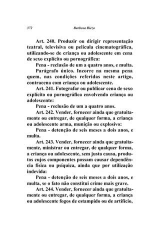 372                   Barbosa Riezo



     Art. 240. Produzir ou dirigir representação
teatral, televisiva ou película cinematográfica,
utilizando-se de criança ou adolescente em cena
de sexo explícito ou pornográfica:
     Pena - reclusão de um a quatro anos, e multa.
     Parágrafo único. Incorre na mesma pena
quem, nas condições referidas neste artigo,
contracena com criança ou adolescente.
     Art. 241. Fotografar ou publicar cena de sexo
explícito ou pornográfica envolvendo criança ou
adolescente:
     Pena - reclusão de um a quatro anos.
     Art. 242. Vender, fornecer ainda que gratuita-
mente ou entregar, de qualquer forma, a criança
ou adolescente arma, munição ou explosivo:
     Pena - detenção de seis meses a dois anos, e
multa.
     Art. 243. Vender, fornecer ainda que gratuita-
mente, ministrar ou entregar, de qualquer forma,
a criança ou adolescente, sem justa causa, produ-
tos cujos componentes possam causar dependên-
cia física ou psíquica, ainda que por utilização
indevida:
     Pena - detenção de seis meses a dois anos, e
multa, se o fato não constitui crime mais grave.
     Art. 244. Vender, fornecer ainda que gratuita-
mente ou entregar, de qualquer forma, a criança
ou adolescente fogos de estampido ou de artifício,
 
