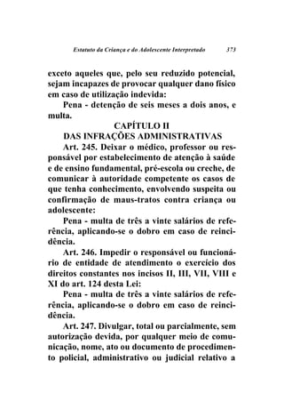 Estatuto da Criança e do Adolescente Interpretado   373



exceto aqueles que, pelo seu reduzido potencial,
sejam incapazes de provocar qualquer dano físico
em caso de utilização indevida:
    Pena - detenção de seis meses a dois anos, e
multa.
                  CAPÍTULO II
    DAS INFRAÇÕES ADMINISTRATIVAS
    Art. 245. Deixar o médico, professor ou res-
ponsável por estabelecimento de atenção à saúde
e de ensino fundamental, pré-escola ou creche, de
comunicar à autoridade competente os casos de
que tenha conhecimento, envolvendo suspeita ou
confirmação de maus-tratos contra criança ou
adolescente:
    Pena - multa de três a vinte salários de refe-
rência, aplicando-se o dobro em caso de reinci-
dência.
    Art. 246. Impedir o responsável ou funcioná-
rio de entidade de atendimento o exercício dos
direitos constantes nos incisos II, III, VII, VIII e
XI do art. 124 desta Lei:
    Pena - multa de três a vinte salários de refe-
rência, aplicando-se o dobro em caso de reinci-
dência.
    Art. 247. Divulgar, total ou parcialmente, sem
autorização devida, por qualquer meio de comu-
nicação, nome, ato ou documento de procedimen-
to policial, administrativo ou judicial relativo a
 