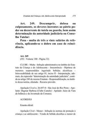 Estatuto da Criança e do Adolescente Interpretado     375



    Art.     249.  Descumprir,       dolosa    ou
culposamente, os deveres inerentes ao pátrio po-
der ou decorrente de tutela ou guarda, bem assim
determinação da autoridade judiciária ou Conse-
lho Tutelar:
    Pena - multa de três a vinte salários de refe-
rência, aplicando-se o dobro em caso de reinci-
dência.


     Art. 249
     (JTJ - Volume 180 - Página 32)

     CLUBE - Multa - Infração administrativa no âmbito do Esta-
tuto da Criança e do Adolescente - Inocorrência - Hipótese de
menores surpreendidos ingerindo bebidas alcoólicas -
Ininvocabilidade de seu artigo 81, inciso II - Interpretação, ade-
mais, da expressão “determinação da autoridade judiciária”, conti-
da no artigo 249 do mesmo Estatuto - Responsabilização, no âmbi-
to dessa norma, afastada - Recurso provido.

      Apelação Cível n. 26.857-0 - São José do Rio Preto - Ape-
lante: Dagmar Barbosa (Clube Castelo) - Apelado: Juízo da Vara
da Infância e da Juventude da Comarca.

     ACÓRDÃO

     Ementa oficial:

     Apelação Cível - Menor - Infração às normas de proteção à
criança e ao adolescente - Venda de bebida alcoólica a menor de
 