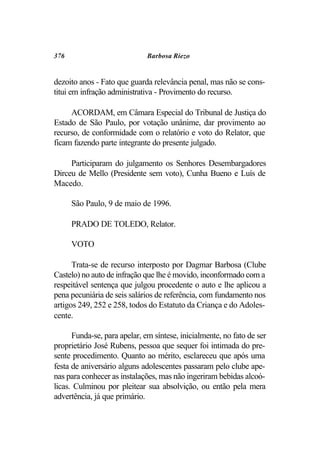 376                           Barbosa Riezo


dezoito anos - Fato que guarda relevância penal, mas não se cons-
titui em infração administrativa - Provimento do recurso.

     ACORDAM, em Câmara Especial do Tribunal de Justiça do
Estado de São Paulo, por votação unânime, dar provimento ao
recurso, de conformidade com o relatório e voto do Relator, que
ficam fazendo parte integrante do presente julgado.

     Participaram do julgamento os Senhores Desembargadores
Dirceu de Mello (Presidente sem voto), Cunha Bueno e Luís de
Macedo.

      São Paulo, 9 de maio de 1996.

      PRADO DE TOLEDO, Relator.

      VOTO

      Trata-se de recurso interposto por Dagmar Barbosa (Clube
Castelo) no auto de infração que lhe é movido, inconformado com a
respeitável sentença que julgou procedente o auto e lhe aplicou a
pena pecuniária de seis salários de referência, com fundamento nos
artigos 249, 252 e 258, todos do Estatuto da Criança e do Adoles-
cente.

      Funda-se, para apelar, em síntese, inicialmente, no fato de ser
proprietário José Rubens, pessoa que sequer foi intimada do pre-
sente procedimento. Quanto ao mérito, esclareceu que após uma
festa de aniversário alguns adolescentes passaram pelo clube ape-
nas para conhecer as instalações, mas não ingeriram bebidas alcoó-
licas. Culminou por pleitear sua absolvição, ou então pela mera
advertência, já que primário.
 