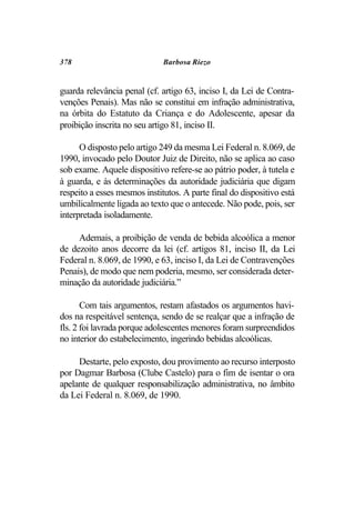 378                           Barbosa Riezo


guarda relevância penal (cf. artigo 63, inciso I, da Lei de Contra-
venções Penais). Mas não se constitui em infração administrativa,
na órbita do Estatuto da Criança e do Adolescente, apesar da
proibição inscrita no seu artigo 81, inciso II.

      O disposto pelo artigo 249 da mesma Lei Federal n. 8.069, de
1990, invocado pelo Doutor Juiz de Direito, não se aplica ao caso
sob exame. Aquele dispositivo refere-se ao pátrio poder, à tutela e
à guarda, e às determinações da autoridade judiciária que digam
respeito a esses mesmos institutos. A parte final do dispositivo está
umbilicalmente ligada ao texto que o antecede. Não pode, pois, ser
interpretada isoladamente.

     Ademais, a proibição de venda de bebida alcoólica a menor
de dezoito anos decorre da lei (cf. artigos 81, inciso II, da Lei
Federal n. 8.069, de 1990, e 63, inciso I, da Lei de Contravenções
Penais), de modo que nem poderia, mesmo, ser considerada deter-
minação da autoridade judiciária.”

       Com tais argumentos, restam afastados os argumentos havi-
dos na respeitável sentença, sendo de se realçar que a infração de
fls. 2 foi lavrada porque adolescentes menores foram surpreendidos
no interior do estabelecimento, ingerindo bebidas alcoólicas.

     Destarte, pelo exposto, dou provimento ao recurso interposto
por Dagmar Barbosa (Clube Castelo) para o fim de isentar o ora
apelante de qualquer responsabilização administrativa, no âmbito
da Lei Federal n. 8.069, de 1990.
 