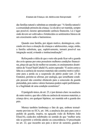Estatuto da Criança e do Adolescente Interpretado         37


das famílias natural e substituta ao entender que: “A família natural é
a comunidade primeira da criança. Lá ela deve ser mantida, sempre
que possível, mesmo apresentando carência financeira. Lá é lugar
onde devem ser cultivados e fortalecidos os sentimentos básicos de
um crescimento sadio e harmonioso.

      Quando essa família, por algum motivo, desintegra-se, colo-
cando em risco a situação de crianças e adolescentes, surge, então,
a família substituta, que, supletivamente, tornará possível sua
integração social, evitando a institucionalização”.

      Reforçando a idéia de que o neto não pode ficar sob a guarda
dos avós apenas por estes possuírem melhores condições financei-
ras, pinço do que há de melhor no assunto, os ensinamentos doutri-
nários de Yussef Said Cahali(15), assim esposado: “E assim como a
falta ou a carência de recursos materiais não constitui motivo sufici-
ente para a perda ou a suspensão do pátrio poder (art. 23 do
Estatuto), permite-se afirmar, por analogia, que semelhante condi-
ção pessoal não constitui obstáculo para a concessão da guarda
pretendida, pois outros valores humanos podem suprir perfeitamen-
te a fragilidade de uma condição econômica”.

      O parágrafo único, do art. 23, é por demais claro: na ausência
de outro motivo, que não a falta ou carência de recursos materiais, a
criança deve, em qualquer hipótese, ser mantida sob a guarda dos
pais.

     Merece também lembrança o fato de que, embora textual-
mente previsto no ECA, art. 166, a anuência dos pais para com o
pedido de guarda, inspira, na aguçada visão de Roberto João
Elias(16), cuida-dos redobrados no sentido de que “melhor seria
não se permitir a referida adesão ou concordância. O preceituado
no art. 22, que incumbe aos pais o dever de sustento, guarda e
 