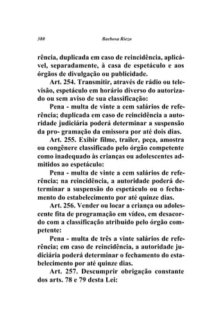 380                   Barbosa Riezo



rência, duplicada em caso de reincidência, aplicá-
vel, separadamente, à casa de espetáculo e aos
órgãos de divulgação ou publicidade.
     Art. 254. Transmitir, através de rádio ou tele-
visão, espetáculo em horário diverso do autoriza-
do ou sem aviso de sua classificação:
     Pena - multa de vinte a cem salários de refe-
rência; duplicada em caso de reincidência a auto-
ridade judiciária poderá determinar a suspensão
da pro- gramação da emissora por até dois dias.
     Art. 255. Exibir filme, trailer, peça, amostra
ou congênere classificado pelo órgão competente
como inadequado às crianças ou adolescentes ad-
mitidos ao espetáculo:
     Pena - multa de vinte a cem salários de refe-
rência; na reincidência, a autoridade poderá de-
terminar a suspensão do espetáculo ou o fecha-
mento do estabelecimento por até quinze dias.
     Art. 256. Vender ou locar a criança ou adoles-
cente fita de programação em vídeo, em desacor-
do com a classificação atribuído pelo órgão com-
petente:
     Pena - multa de três a vinte salários de refe-
rência; em caso de reincidência, a autoridade ju-
diciária poderá determinar o fechamento do esta-
belecimento por até quinze dias.
     Art. 257. Descumprir obrigação constante
dos arts. 78 e 79 desta Lei:
 