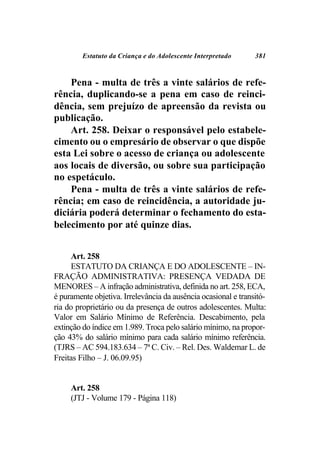 Estatuto da Criança e do Adolescente Interpretado      381



    Pena - multa de três a vinte salários de refe-
rência, duplicando-se a pena em caso de reinci-
dência, sem prejuízo de apreensão da revista ou
publicação.
    Art. 258. Deixar o responsável pelo estabele-
cimento ou o empresário de observar o que dispõe
esta Lei sobre o acesso de criança ou adolescente
aos locais de diversão, ou sobre sua participação
no espetáculo.
    Pena - multa de três a vinte salários de refe-
rência; em caso de reincidência, a autoridade ju-
diciária poderá determinar o fechamento do esta-
belecimento por até quinze dias.


     Art. 258
     ESTATUTO DA CRIANÇA E DO ADOLESCENTE – IN-
FRAÇÃO ADMINISTRATIVA: PRESENÇA VEDADA DE
MENORES – A infração administrativa, definida no art. 258, ECA,
é puramente objetiva. Irrelevância da ausência ocasional e transitó-
ria do proprietário ou da presença de outros adolescentes. Multa:
Valor em Salário Mínimo de Referência. Descabimento, pela
extinção do índice em 1.989. Troca pelo salário mínimo, na propor-
ção 43% do salário mínimo para cada salário mínimo referência.
(TJRS – AC 594.183.634 – 7ª C. Civ. – Rel. Des. Waldemar L. de
Freitas Filho – J. 06.09.95)


     Art. 258
     (JTJ - Volume 179 - Página 118)
 