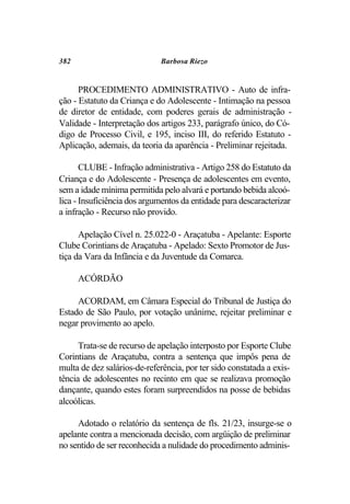 382                          Barbosa Riezo


      PROCEDIMENTO ADMINISTRATIVO - Auto de infra-
ção - Estatuto da Criança e do Adolescente - Intimação na pessoa
de diretor de entidade, com poderes gerais de administração -
Validade - Interpretação dos artigos 233, parágrafo único, do Có-
digo de Processo Civil, e 195, inciso III, do referido Estatuto -
Aplicação, ademais, da teoria da aparência - Preliminar rejeitada.

       CLUBE - Infração administrativa - Artigo 258 do Estatuto da
Criança e do Adolescente - Presença de adolescentes em evento,
sem a idade mínima permitida pelo alvará e portando bebida alcoó-
lica - Insuficiência dos argumentos da entidade para descaracterizar
a infração - Recurso não provido.

      Apelação Cível n. 25.022-0 - Araçatuba - Apelante: Esporte
Clube Corintians de Araçatuba - Apelado: Sexto Promotor de Jus-
tiça da Vara da Infância e da Juventude da Comarca.

      ACÓRDÃO

     ACORDAM, em Câmara Especial do Tribunal de Justiça do
Estado de São Paulo, por votação unânime, rejeitar preliminar e
negar provimento ao apelo.

      Trata-se de recurso de apelação interposto por Esporte Clube
Corintians de Araçatuba, contra a sentença que impôs pena de
multa de dez salários-de-referência, por ter sido constatada a exis-
tência de adolescentes no recinto em que se realizava promoção
dançante, quando estes foram surpreendidos na posse de bebidas
alcoólicas.

     Adotado o relatório da sentença de fls. 21/23, insurge-se o
apelante contra a mencionada decisão, com argüição de preliminar
no sentido de ser reconhecida a nulidade do procedimento adminis-
 