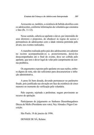 Estatuto da Criança e do Adolescente Interpretado      385


      Acrescente-se, também, a existência de bebida alcoólica com
os adolescentes, conforme informações da voluntária que constatou
o fato (fls. 11-12).

     Nesse sentido, caberia ao apelante o dever, por intermédio de
seus diretores e prepostos, de obedecer às regras de acesso e
permanência de adolescentes com a idade mínima permitida pelo
alvará, nos eventos realizados.

     A manobra realizada pelos pais dos adolescentes em adentrar
no recinto acompanhando-os e, posteriormente, deixá-los
desacompanhados até o final do evento, deve ser coibida pelo
apelante, que tem o dever legal de velar pelo cumprimento da nor-
ma proibitiva.

      Os argumentos expostos pelo apelante em suas razões, embo-
ra dignos de nota, não são suficientes para descaracterizar a infra-
ção administrativa.

     A pena foi bem dosada, devendo permanecer no parâmetro
fixado, pois justificada sua elevação em face da existência de cinco
menores no momento da verificação pela voluntária.

     Pelo exposto, rejeitada a preliminar, negam provimento ao
recurso de apelação.

     Participaram do julgamento os Senhores Desembargadores
Dirceu de Mello (Presidente sem voto), Ney Almada e Nigro Con-
ceição.

     São Paulo, 18 de janeiro de 1996.

     DENSER DE SÁ, Relator.
 