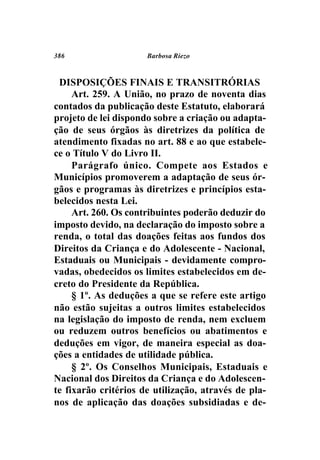 386                   Barbosa Riezo



 DISPOSIÇÕES FINAIS E TRANSITRÓRIAS
     Art. 259. A União, no prazo de noventa dias
contados da publicação deste Estatuto, elaborará
projeto de lei dispondo sobre a criação ou adapta-
ção de seus órgãos às diretrizes da política de
atendimento fixadas no art. 88 e ao que estabele-
ce o Título V do Livro II.
     Parágrafo único. Compete aos Estados e
Municípios promoverem a adaptação de seus ór-
gãos e programas às diretrizes e princípios esta-
belecidos nesta Lei.
     Art. 260. Os contribuintes poderão deduzir do
imposto devido, na declaração do imposto sobre a
renda, o total das doações feitas aos fundos dos
Direitos da Criança e do Adolescente - Nacional,
Estaduais ou Municipais - devidamente compro-
vadas, obedecidos os limites estabelecidos em de-
creto do Presidente da República.
     § 1º. As deduções a que se refere este artigo
não estão sujeitas a outros limites estabelecidos
na legislação do imposto de renda, nem excluem
ou reduzem outros benefícios ou abatimentos e
deduções em vigor, de maneira especial as doa-
ções a entidades de utilidade pública.
     § 2º. Os Conselhos Municipais, Estaduais e
Nacional dos Direitos da Criança e do Adolescen-
te fixarão critérios de utilização, através de pla-
nos de aplicação das doações subsidiadas e de-
 
