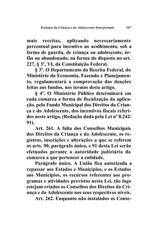 Estatuto da Criança e do Adolescente Interpretado   387



mais receitas, aplicando necessariamente
percentual para incentivo ao acolhimento, sob a
forma de guarda, de criança ou adolescente, ór-
fão ou abandonado, na forma do disposto no art.
227, § 3º, VI, da Constituição Federal.
     § 3º. O Departamento da Receita Federal, do
Ministério da Economia, Fazenda e Planejamen-
to, regulamentará a comprovação das doações
feitas aos fundos, nos termos deste artigo.
     § 4º. O Ministério Público determinará em
cada comarca a forma de fiscalização da aplica-
ção, pelo Fundo Municipal dos Direitos da Crian-
ça e do Adolescente, dos incentivos fiscais referi-
dos neste artigo. (Redação dada pela Lei nº 8.242/
91).
     Art. 261. A falta dos Conselhos Municipais
dos Direitos da Criança e do Adolescente, os re-
gistros, inscrições e alterações a que se referem
os arts. 90, parágrafo único, e 91 desta Lei serão
efetuados perante a autoridade judiciária da
comarca a que pertencer a entidade.
     Parágrafo único. A União fica autorizada a
repassar aos Estados e Municípios, e os Estados
aos Municípios, os recursos referentes aos pro-
gramas e atividades previstos nesta Lei, tão logo
estejam criados os Conselhos dos Direitos da Cri-
ança e do Adolescente nos seus respectivos níveis.
     Art. 262. Enquanto não instalados os Conse-
 