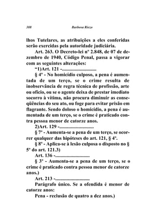 388                   Barbosa Riezo



lhos Tutelares, as atribuições a eles conferidas
serão exercidas pela autoridade judiciária.
    Art. 263. O Decreto-lei nº 2.848, de 07 de de-
zembro de 1940, Código Penal, passa a vigorar
com as seguintes alterações:
    “1)Art. 121 -...........................
    § 4º - No homicídio culposo, a pena é aumen-
tada de um terço, se o crime resulta de
inobservância de regra técnica de profissão, arte
ou ofício, ou se o agente deixa de prestar imediato
socorro à vítima, não procura diminuir as conse-
qüências do seu ato, ou foge para evitar prisão em
flagrante. Sendo doloso o homicídio, a pena é au-
mentada de um terço, se o crime é praticado con-
tra pessoa menor de catorze anos.
    2)Art. 129 -...........................
    § 7º - Aumenta-se a pena de um terço, se ocor-
rer qualquer das hipóteses do art. 121, § 4º.
    § 8º - Aplica-se à lesão culposa o disposto no §
5º do art. 121.3)
    Art. 136 -...........................
    § 3º - Aumenta-se a pena de um terço, se o
crime é praticado contra pessoa menor de catorze
anos.)
    Art. 213 -...........................
    Parágrafo único. Se a ofendida é menor de
catorze anos:
    Pena - reclusão de quatro a dez anos.)
 
