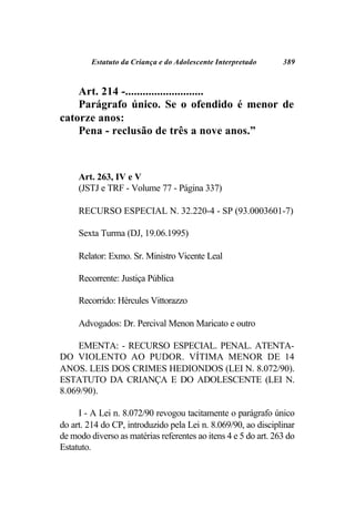 Estatuto da Criança e do Adolescente Interpretado      389



    Art. 214 -...........................
    Parágrafo único. Se o ofendido é menor de
catorze anos:
    Pena - reclusão de três a nove anos.”



     Art. 263, IV e V
     (JSTJ e TRF - Volume 77 - Página 337)

     RECURSO ESPECIAL N. 32.220-4 - SP (93.0003601-7)

     Sexta Turma (DJ, 19.06.1995)

     Relator: Exmo. Sr. Ministro Vicente Leal

     Recorrente: Justiça Pública

     Recorrido: Hércules Vittorazzo

     Advogados: Dr. Percival Menon Maricato e outro

     EMENTA: - RECURSO ESPECIAL. PENAL. ATENTA-
DO VIOLENTO AO PUDOR. VÍTIMA MENOR DE 14
ANOS. LEIS DOS CRIMES HEDIONDOS (LEI N. 8.072/90).
ESTATUTO DA CRIANÇA E DO ADOLESCENTE (LEI N.
8.069/90).

     I - A Lei n. 8.072/90 revogou tacitamente o parágrafo único
do art. 214 do CP, introduzido pela Lei n. 8.069/90, ao disciplinar
de modo diverso as matérias referentes ao itens 4 e 5 do art. 263 do
Estatuto.
 