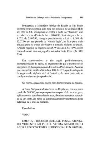 Estatuto da Criança e do Adolescente Interpretado       391


      Irresignado, o Ministério Público do Estado de São Paulo
interpõe recurso especial com base nas alíneas a e c do inciso III do
art. 105 da CF, insurgindo-se contra a parte do “decisum” que
reconheceu a incidência da Lei n. 8.069/90. Sustenta que a Lei n.
8.072, de 25.07.90, revogou parcialmente a Lei n. 8.069, de
13.07.90, em seu período da “vacatio legis”, ao fixar pena mais
elevada para os crimes de estupro e atentado violento ao pudor.
Articula negativa de vigência ao art. 9º da Lei n. 8.072/90, assim
como dissenso com os julgados oriundos desta Corte (fls. 319/
336).

      Em contra-razões, o réu argúi, preliminarmente,
intempestividade do apelo, ao argumento de que o mesmo só foi
interposto 35 dias após o envio dos autos à Procuradoria. Acentua
que, na espécie, incide a Súmula n. 400, do STF, quanto à alegação
de negativa de vigência da Lei Federal e, de outra parte, não se
configurou dissenso jurisprudencial.

     No mérito, o recorrido pugna pelo desprovimento do recurso.

     A douta Subprocuradoria-Geral da República, em seu pare-
cer de fls. 363/366, opina pelo provimento parcial do recurso, para,
aplicando-se a pena-base de seis anos, fixada na sentença, acresci-
da de um sexto, em razão da continuidade delitiva restando a pena
definitiva de 7 anos de reclusão.

     É o relatório.

     VOTO

   EMENTA: - RECURSO ESPECIAL. PENAL. ATENTA-
DO VIOLENTO AO PUDOR. VÍTIMA MENOR DE 14
ANOS. LEIS DOS CRIMES HEDIONDOS (LEI N. 8.072/90).
 