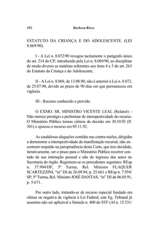 392                           Barbosa Riezo


ESTATUTO DA CRIANÇA E DO ADOLESCENTE. (LEI
8.069/90).

      I - A Lei n. 8.072/90 revogou tacitamente o parágrafo único
do art. 214 do CP, introduzido pela Lei n. 8.069/90, ao disciplinar
de modo diverso as matérias referentes aos itens 4 e 5 do art. 263
do Estatuto da Criança e do Adolescente.

     II - A Lei n. 8.069, de 13.08.90, não é anterior à Lei n. 8.072,
de 25.07.90, devido ao prazo de 90 dias em que permaneceu em
vigência.

      III - Recurso conhecido e provido.

     O EXMO. SR. MINISTRO VICENTE LEAL (Relator): -
Não merece prestígio a preliminar de intempestividade do recurso.
O Ministério Público tomou ciência da decisão em 30.10.92 (fl.
301) e ajuizou o recurso em 05.11.92.

       As caudalosas alegações contidas nas contra-razões, dirigidas
a demonstrar a intempestividade da manifestação recursal, não en-
contram respaldo na jurisprudência desta Corte, que tem decidido,
iterativamente, ser o prazo para o Ministério Público recorrer con-
tado de sua intimação pessoal e não do ingresso dos autos na
Secretaria do órgão. Registrem-se os precedentes seguintes: REsp
n. 37.904/DF, 5ª Turma, Rel. Ministro FLAQUER
SCARTEZZINI, “in” DJ de 26.09.94, p. 25.661 e REsp n. 7.954/
SP, 5ª Turma, Rel. Ministro JOSÉ DANTAS, “in” DJ de 06.05.91,
p. 5.671.

     Por outro lado, tratando-se de recurso especial fundado em
ofensa ou negativa de vigência à Lei Federal, este Eg. Tribunal já
assentou não ser aplicável a Súmula n. 400 do STF (AI n. 15.531/
 
