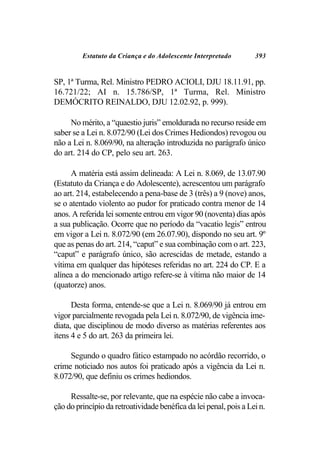 Estatuto da Criança e do Adolescente Interpretado         393


SP, 1ª Turma, Rel. Ministro PEDRO ACIOLI, DJU 18.11.91, pp.
16.721/22; AI n. 15.786/SP, 1ª Turma, Rel. Ministro
DEMÓCRITO REINALDO, DJU 12.02.92, p. 999).

     No mérito, a “quaestio juris” emoldurada no recurso reside em
saber se a Lei n. 8.072/90 (Lei dos Crimes Hediondos) revogou ou
não a Lei n. 8.069/90, na alteração introduzida no parágrafo único
do art. 214 do CP, pelo seu art. 263.

     A matéria está assim delineada: A Lei n. 8.069, de 13.07.90
(Estatuto da Criança e do Adolescente), acrescentou um parágrafo
ao art. 214, estabelecendo a pena-base de 3 (três) a 9 (nove) anos,
se o atentado violento ao pudor for praticado contra menor de 14
anos. A referida lei somente entrou em vigor 90 (noventa) dias após
a sua publicação. Ocorre que no período da “vacatio legis” entrou
em vigor a Lei n. 8.072/90 (em 26.07.90), dispondo no seu art. 9º
que as penas do art. 214, “caput” e sua combinação com o art. 223,
“caput” e parágrafo único, são acrescidas de metade, estando a
vítima em qualquer das hipóteses referidas no art. 224 do CP. E a
alínea a do mencionado artigo refere-se à vítima não maior de 14
(quatorze) anos.

      Desta forma, entende-se que a Lei n. 8.069/90 já entrou em
vigor parcialmente revogada pela Lei n. 8.072/90, de vigência ime-
diata, que disciplinou de modo diverso as matérias referentes aos
itens 4 e 5 do art. 263 da primeira lei.

     Segundo o quadro fático estampado no acórdão recorrido, o
crime noticiado nos autos foi praticado após a vigência da Lei n.
8.072/90, que definiu os crimes hediondos.

     Ressalte-se, por relevante, que na espécie não cabe a invoca-
ção do princípio da retroatividade benéfica da lei penal, pois a Lei n.
 