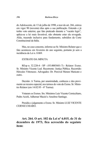 396                          Barbosa Riezo


do Adolescente, de 13 de julho de 1990, a teor do art. 266, entrou
em vigor 90 (noventa) dias após a sua publicação. Entendo e já
tenho voto anterior, que fato praticado durante a “vacatio legis”,
aplica-se a lei mais favorável, não obstante estar ela revogada.
Aliás, trazendo inclusive para fundamento, subsídios da Corte
Constitucional da Itália.

      Mas, no caso concreto, informo ao Sr. Ministro Relator que o
fato aconteceu em fevereiro do ano seguinte, portanto já sem a
incidência da Lei n. 8.069.

      EXTRATO DA MINUTA

     REsp n. 32.220-4 - SP - (93.0003601-7) - Relator: Exmo.
Sr. Ministro Vicente Leal. Recorrente: Justiça Pública. Recorrido:
Hércules Vittorazzo. Advogados: Dr. Percival Menon Maricato e
outro.

     Decisão: A Turma, por unanimidade, conheceu e deu provi-
mento ao recurso especial, nos termos do voto do Exmo. Sr. Minis-
tro Relator (em 14.02.95 - 6ª Turma).

     Votaram os Exmos. Srs. Ministros Luiz Vicente Cernicchiaro,
Pedro Acioli, Adhemar Maciel e Anselmo Santiago.

   Presidiu o julgamento o Exmo. Sr. Ministro LUIZ VICENTE
CERNICCHIARO.



    Art. 264. O art. 102 da Lei nº 6.015, de 31 de
dezembro de 1973, fica acrescido do seguinte
item:
 