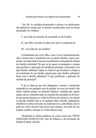 Estatuto da Criança e do Adolescente Interpretado        39


     “Art. 98. As medidas de proteção à criança e ao adolescente
são aplicáveis sempre que os direitos reconhecidos nesta lei forem
ameaçados ou violados:

     I - por ação ou omissão da sociedade ou do Estado;

     II - por falta, omissão ou abuso dos pais ou responsável;

     III - em razão de sua conduta”.

      Considerando que avós, filha e neto vivem, harmonicamente,
sob o mesmo teto e constituem um só núcleo familiar, carece per-
guntar: em quais desses incisos se justificaria a colocação da criança
em família substituta? De que ou de quem se protegeria a criança
para justificar a aplicação de medida de proteção, colocando-a em
qual família substituta? Quais os motivos que levariam a criança a
ser transferida de sua família natural para uma família substituta?
Qual seria a família substituta? O que justificaria a aplicação de
medida de proteção?

      É de se observar que tais indagações, comuns e facilmente
respondíveis em qualquer caso de guarda, no caso em estudo, não
fazem sentido porque na primeira hipótese ventilada por aquele
artigo, não se vislumbra ação ou omissão da sociedade ou do Esta-
do que possa ameaçar ou violar os direitos da criança e, em relação
à segunda, também não se vê qualquer falta, omissão, negligência,
abandono ou abuso dos pais ou responsáveis e, pela última, não se
pode ter como razoável que possa uma criança, em razão de sua
própria conduta, ameaçar ou violar direitos seus.

      Abordando os efeitos jurídicos em casos como este, NÍVIO
GERALDO GONÇALVES, Juiz da Infância e da Juventude do
Distrito Federal, articula:
 