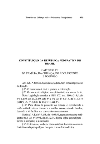 Estatuto da Criança e do Adolescente Interpretado        401




  CONSTITUIÇÃO DA REPÚBLICA FEDERATIVA DO
                   BRASIL

                   CAPÍTULO VII
     DA FAMÍLIA, DA CRIANÇA, DO ADOLESCENTE
                    E DO IDOSO

      Art. 226. A família, base da sociedade, tem especial proteção
do Estado.
      § 1º. O casamento é civil e gratuita a celebração.
      § 2º. O casamento religioso tem efeito civil, nos termos da lei.
      Nota: Legislação anterior a 1988: CC, arts. 180 a 314; Leis
nºs 1.110, de 23.05.50, arts 8º e 9º; Lei nº 6.015, de 31.12.73
(LRP); DL nº 3.200, de 19.04.41, art. 5º.
      § 3º. Para efeito da proteção do Estado, é reconhecida a
união estável entre o homem e a mulher como entidade familiar,
devendo a lei facilitar sua conversão em casamento.
      Notas: a) A Lei nº 9.278, de 10.05.96, regulamenta este pará-
grafo; b) A Lei nº 8.971, de 29.12.94, dispõe sobre concubinato -
direito a alimentos e à sucessão;
      § 4º. Entende-se, também, como entidade familiar a comuni-
dade formada por qualquer dos pais e seus descendentes.
 