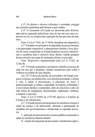 402                           Barbosa Riezo


      § 5º. Os direitos e deveres referentes à sociedade conjugal
são exercidos igualmente pelo homem e pela mulher.
      § 6º. O casamento civil pode ser dissolvido pelo divórcio,
após prévia separação judicial por mais de um ano nos casos ex-
pressos em lei, ou comprovada separação de fato por mais de dois
anos.
      Nota: A Lei nº 7.841, de 17.10.89, disciplina este dispositivo;
      § 7º. Fundado nos princípios da dignidade da pessoa humana
e da paternidade responsável, o planejamento familiar é livre deci-
são do casal, competindo ao Estado propiciar recursos educacio-
nais e científicos para o exercício desse direito, vedada qualquer
forma coercitiva por parte de instituição oficiais ou privadas.
      Nota: Dispositivo regulamentado pela Lei nº 9.263, de
12.06.96.
      § 8º. O Estado assegurará a assistência à família na pessoa de
cada um dos que a integram, criando mecanismos para coibir a
violência no âmbito de suas relações.
      Art. 227. É dever da família, da sociedade e do Estado asse-
gurar à criança e ao adolescente, com absoluta prioridade, o direito
à vida, à saúde, à alimentação, à educação, ao lazer, à
profissionalização, à cultura, à dignidade, ao respeito, à liberdade e
à convivência familiar e comunitária, além de colocá-los a salvo de
toda forma de negligência, discriminação, exploração, violência,
crueldade e opressão.
      Nota: A Lei nº 8.069, de 13.07.90, aprovou o Estatuto da
Criança e do Adolescente.
      § 1º. O Estado promoverá programas de assistência integral à
saúde da criança e do adolescente, admitida a participação de
entidades não governamentais e obedecendo os seguintes precei-
tos:
      I - aplicação de percentual dos recursos públicos destinados à
saúde na assistência materno-infantil;
      II - criação de programas de prevenção e atendimento especi-
 