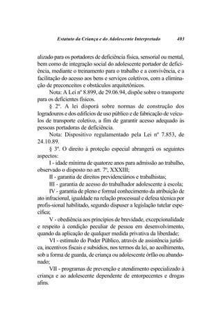 Estatuto da Criança e do Adolescente Interpretado        403


alizado para os portadores de deficiência física, sensorial ou mental,
bem como de integração social do adolescente portador de defici-
ência, mediante o treinamento para o trabalho e a convivência, e a
facilitação do acesso aos bens e serviços coletivos, com a elimina-
ção de preconceitos e obstáculos arquitetônicos.
       Nota: A Lei nº 8.899, de 29.06.94, dispõe sobre o transporte
para os deficientes físicos.
       § 2º. A lei disporá sobre normas de construção dos
logradouros e dos edifícios de uso público e de fabricação de veícu-
los de transporte coletivo, a fim de garantir acesso adequado às
pessoas portadoras de deficiência.
       Nota: Dispositivo regulamentado pela Lei nº 7.853, de
24.10.89.
       § 3º. O direito à proteção especial abrangerá os seguintes
aspectos:
       I - idade mínima de quatorze anos para admissão ao trabalho,
observado o disposto no art. 7º, XXXIII;
       II - garantia de direitos previdenciários e trabalhistas;
       III - garantia de acesso do trabalhador adolescente à escola;
       IV - garantia de pleno e formal conhecimento da atribuição de
ato infracional, igualdade na relação processual e defesa técnica por
profis-sional habilitado, segundo dispuser a legislação tutelar espe-
cífica;
       V - obediência aos princípios de brevidade, excepcionalidade
e respeito à condição peculiar de pessoa em desenvolvimento,
quando da aplicação de qualquer medida privativa da liberdade;
       VI - estímulo do Poder Público, através de assistência jurídi-
ca, incentivos fiscais e subsídios, nos termos da lei, ao acolhimento,
sob a forma de guarda, de criança ou adolescente órfão ou abando-
nado;
       VII - programas de prevenção e atendimento especializado à
criança e ao adolescente dependente de entorpecentes e drogas
afins.
 