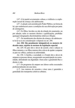 404                          Barbosa Riezo


      § 4º. A lei punirá severamente o abuso, a violência e a explo-
ração sexual da criança e do adolescente.
      § 5º. A adoção será assistida pelo Poder Público, na forma da
lei, que estabelecerá casos e condições de sua efetivação por parte
de estrangeiros.
      § 6º. Os filhos, havidos ou não da relação do casamento, ou
por adoção, terão os mesmos direitos e qualificações, proibidas
quaisquer designações discriminatórias relativas à filiação.
      § 7º - No atendimento dos direitos da criança e do adolescen-
te levar-se-á em consideração o disposto no art. 204.
      Art. 228. São penalmente inimputáveis os menores de
dezoito anos, sujeitos às normas de legislação especial.
      Art. 229. Os pais têm o dever de assistir, criar e educar os
filhos menores, e os filhos maiores têm o dever de ajudar e amparar
os pais na velhice, carência ou enfermidade.
      Art. 230. A família, a sociedade e o Estado têm o dever de
amparar as pessoas idosas, assegurando sua participação na comu-
nidade, defendendo sua dignidade e bem-estar e garantindo-lhes o
direito à vida.
      § 1º. Os programas de amparo aos idosos serão executados
preferencialmente em seus lares.
      § 2º. Aos maiores de sessenta e cinco anos é garantida a
gratuidade dos transportes coletivos urbanos.
 