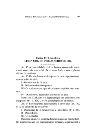Estatuto da Criança e do Adolescente Interpretado        405




                        Código Civil Brasileiro
           LEI Nº 3.071, DE 1º DE JANEIRO DE 1916
                            .......................
       Art. 4º. A personalidade civil do homem começa do nasci-
mento com vida; mas a lei põe a salvo desde a concepção os
direitos do nascituro.
       Art. 5º. São absolutamente incapazes de exercer pessoalmen-
te os atos da vida civil:
       I - Os menores de 16 anos.
       II - Os loucos de todo o gênero.
       III - Os surdos-mudos, que não puderem exprimir a sua von-
tade.
       IV - Os ausentes, declarados tais por ato do juiz.
       Nota: Ver CCB, arts. 84, representação em assistência dos
incapazes, 384, V, 426, I, e 453, curatela para os interditos.
       Art. 6º. São incapazes, relativamente a certos atos (art. 147,
nº I), ou à maneira de os exercer:
       I - Os maiores de 16 e menores de 21 anos (arts. 154 a 156).
       II - Os pródigos.
       III - Os silvícolas.
       Parágrafo único. Os silvícolas ficarão sujeitos ao regime tute-
lar, estabelecido em leis e regulamentos especiais, o qual cessará à
 