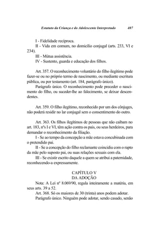Estatuto da Criança e do Adolescente Interpretado         407


     I - Fidelidade recíproca.
     II - Vida em comum, no domicílio conjugal (arts. 233, VI e
234).
     III - Mútua assistência.
     IV - Sustento, guarda e educação dos filhos.

     Art. 357. O reconhecimento voluntário do filho ilegítimo pode
fazer-se ou no próprio termo de nascimento, ou mediante escritura
pública, ou por testamento (art. 184, parágrafo único).
     Parágrafo único. O reconhecimento pode preceder o nasci-
mento do filho, ou suceder-lhe ao falecimento, se deixar descen-
dentes.

     Art. 359. O filho ilegítimo, reconhecido por um dos cônjuges,
não poderá residir no lar conjugal sem o consentimento do outro.

      Art. 363. Os filhos ilegítimos de pessoas que não caibam no
art. 183, nºs I e VI, têm ação contra os pais, ou seus herdeiros, para
demandar o reconhecimento da filiação.
      I - Se ao tempo da concepção a mãe estava concubinada com
o pretendido pai.
      II - Se a concepção do filho reclamante coincidiu com o rapto
da mãe pelo suposto pai, ou suas relações sexuais com ela.
      III - Se existir escrito daquele a quem se atribui a paternidade,
reconhecendo-a expressamente.

                           CAPÍTULO V
                           DA ADOÇÃO
     Nota: A Lei nº 8.069/90, regula inteiramente a matéria, em
seus arts. 39 a 52.
     Art. 368. Só os maiores de 30 (trinta) anos podem adotar.
     Parágrafo único. Ninguém pode adotar, sendo casado, senão
 