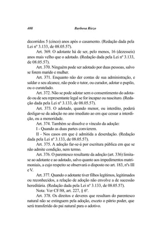 408                           Barbosa Riezo


decorridos 5 (cinco) anos após o casamento. (Redação dada pela
Lei nº 3.133, de 08.05.57).
      Art. 369. O adotante há de ser, pelo menos, 16 (dezesseis)
anos mais velho que o adotado. (Redação dada pela Lei nº 3.133,
de 08.05.57).
      Art. 370. Ninguém pode ser adotado por duas pessoas, salvo
se forem marido e mulher.
      Art. 371. Enquanto não der contas de sua administração, e
saldar o seu alcance, não pode o tutor, ou curador, adotar o pupilo,
ou o curatelado.
      Art. 372. Não se pode adotar sem o consentimento do adota-
do ou de seu representante legal se for incapaz ou nascituro. (Reda-
ção dada pela Lei nº 3.133, de 08.05.57).
      Art. 373. O adotado, quando menor, ou interdito, poderá
desligar-se da adoção no ano imediato ao em que cessar a interdi-
ção, ou a menoridade.
      Art. 374. Também se dissolve o vínculo da adoção:
      I - Quando as duas partes convierem.
      II - Nos casos em que é admitida a deserdação. (Redação
dada pela Lei nº 3.133, de 08.05.57).
      Art. 375. A adoção far-se-á por escritura pública em que se
não admite condição, nem termo.
      Art. 376. O parentesco resultante da adoção (art. 336) limita-
se ao adotante e ao adotado, salvo quanto aos impedimentos matri-
moniais, a cujo respeito se observará o disposto no art. 183, nºs III
e V.
      Art. 377. Quando o adotante tiver filhos legítimos, legitimados
ou reconhecidos, a relação de adoção não envolve a de sucessão
hereditária. (Redação dada pela Lei nº 3.133, de 08.05.57).
      Nota: Ver CF/88, art. 227, § 6º.
      Art. 378. Os direitos e deveres que resultam do parentesco
natural não se extinguem pela adoção, exceto o pátrio poder, que
será transferido do pai natural para o adotivo.
 