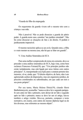 40                           Barbosa Riezo


     “Guarda de filho da empregada:

     Os requerentes da guarda vivem sob o mesmo teto com a
criança e sua mãe.

      Não é possível. Não se pode dissociar a guarda do pátrio
poder. A guarda neste caso, constitui “ato jurídico simulado”. Não
há como dissociar as situações de fato e de direito. O pedido é
juridicamente impossível.

      O mesmo raciocínio aplica-se aos avós. Quando estes, a filha
e o neto moram na mesma casa, não há que se falar em guarda”.

     V. Uma Análise Sistemática do ECA

      Para uma melhor compreensão do tema em comento, deve-se
proceder a uma análise sistemática do ECA, haja vista, como bem
esclarece Francesco Ferrara(18), que: “Um princípio jurídico não
existe isoladamente, mas está ligado por nexo íntimo com outros
princípios”. E, transportando essa lição para o estatuto protetor dos
menores, vê-se, ainda, que: “O direito objetivo, de facto, não é um
aglomerado caótico de disposições, mas um organismo jurídico, de
preceitos coordenados ou subordinados, em que cada um tem o
seu posto próprio”.

      Por seu turno, Maria Helena Diniz(19), citando Horst
Bartholomeyczic, aconselha: “nunca se deve ler o segundo parágra-
fo sem antes ter lido o primeiro, nem deixar de ter lido o segundo
após ter lido o primeiro; nunca se deve ler um só artigo, leia-se
também o artigo vizinho. Deve-se, portanto, comparar o texto
normativo, em exame, com outros do mesmo diploma legal ou de
leis diversas, mas referentes ao mesmo objeto”.
 