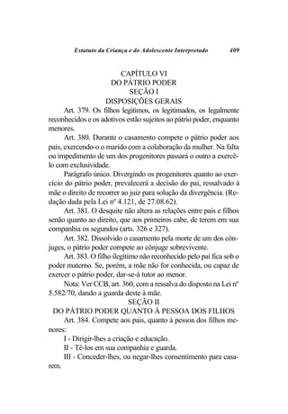 Estatuto da Criança e do Adolescente Interpretado       409


                            CAPÍTULO VI
                        DO PÁTRIO PODER
                               SEÇÃO I
                      DISPOSIÇÕES GERAIS
      Art. 379. Os filhos legítimos, os legitimados, os legalmente
reconhecidos e os adotivos estão sujeitos ao pátrio poder, enquanto
menores.
      Art. 380. Durante o casamento compete o pátrio poder aos
pais, exercendo-o o marido com a colaboração da mulher. Na falta
ou impedimento de um dos progenitores passará o outro a exercê-
lo com exclusividade.
      Parágrafo único. Divergindo os progenitores quanto ao exer-
cício do pátrio poder, prevalecerá a decisão do pai, ressalvado à
mãe o direito de recorrer ao juiz para solução da divergência. (Re-
dação dada pela Lei nº 4.121, de 27.08.62).
      Art. 381. O desquite não altera as relações entre pais e filhos
senão quanto ao direito, que aos primeiros cabe, de terem em sua
companhia os segundos (arts. 326 e 327).
      Art. 382. Dissolvido o casamento pela morte de um dos côn-
juges, o pátrio poder compete ao cônjuge sobrevivente.
      Art. 383. O filho ilegítimo não reconhecido pelo pai fica sob o
poder materno. Se, porém, a mãe não for conhecida, ou capaz de
exercer o pátrio poder, dar-se-á tutor ao menor.
      Nota: Ver CCB, art. 360, com a ressalva do disposto na Lei nº
5.582/70, dando a guarda deste à mãe.
                               SEÇÃO II
  DO PÁTRIO PODER QUANTO À PESSOA DOS FILHOS
      Art. 384. Compete aos pais, quanto à pessoa dos filhos me-
nores:
      I - Dirigir-lhes a criação e educação.
      II - Tê-los em sua companhia e guarda.
      III - Conceder-lhes, ou negar-lhes consentimento para casa-
rem.
 