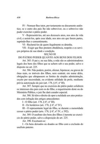410                           Barbosa Riezo


       IV - Nomear-lhes tutor, por testamento ou documento autên-
tico, se o outro dos pais lhe não sobreviver, ou o sobrevivo não
puder exercitar o pátrio poder.
       V - Representá-los, até aos dezesseis anos, nos atos da vida
civil, e assisti-los, após essa idade, nos atos em que forem partes,
suprindo-lhes o consentimento.
       VI - Reclamá-los de quem ilegalmente os detenha.
       VII - Exigir que lhes prestem obediência, respeito e os servi-
ços próprios de sua idade e condição.
                               SEÇÃO III
  DO PÁTRIO PODER QUANTO AOS BENS DOS FILHOS
       Art. 385. O pai e, na sua falta, a mãe são os administradores
legais dos bens dos filhos que se achem sob o seu poder, salvo o
disposto no art. 225.
       Art. 386. Não podem, porém, alienar, hipotecar, ou gravar de
ônus reais, os imóveis dos filhos, nem contrair, em nome deles,
obrigações que ultrapassem os limites da simples administração,
exceto por necessidade, ou evidente utilidade da prole, mediante
prévia autorização do juiz (art. 178, § 6º, nº III).
       Art. 387. Sempre que no exercício do pátrio poder colidirem
os interesses dos pais com os do filho, a requerimento deste ou do
Ministério Público, o juiz lhe dará curador especial.
       Art. 388. Só têm o direito de opor a nulidade aos atos pratica-
dos com infração dos artigos antecedentes:
       I - O filho (art. 178, § 6º, nº III).
       II - Os herdeiros (art. 178, § 6º, nº IV).
       III - O representante legal do filho, se durante a menoridade
cessar o pátrio poder (arts. 178, § 6º, nº IV, e 392).
       Art. 389. O usufruto dos bens dos filhos é inerente ao exercí-
cio do pátrio poder, salvo a disposição do art. 225.
       Art. 390. Excetuam-se:
       I - Os bens deixados ou doados ao filho com a exclusão do
usufruto paterno.
 