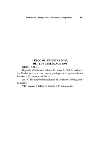 Estatuto da Criança e do Adolescente Interpretado       417




                 LEI COMPLEMENTAR Nº 80,
                  DE 12 DE JANEIRO DE 1994
      (DOU 13.01.94)
      Organiza a Defensoria Pública da União, do Distrito Federal e
dos Territórios e prescreve normas gerais para sua organização nos
Estados, e dá outras providências.
      Art. 4º. São funções institucionais da Defensoria Pública, den-
tre outras:
      VII - exercer a defesa da criança e do adolescente;
 