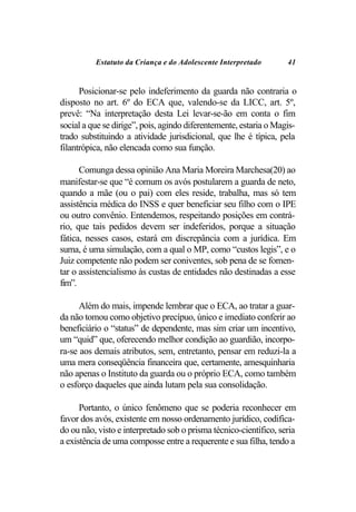 Estatuto da Criança e do Adolescente Interpretado        41


      Posicionar-se pelo indeferimento da guarda não contraria o
disposto no art. 6º do ECA que, valendo-se da LICC, art. 5º,
prevê: “Na interpretação desta Lei levar-se-ão em conta o fim
social a que se dirige”, pois, agindo diferentemente, estaria o Magis-
trado substituindo a atividade jurisdicional, que lhe é típica, pela
filantrópica, não elencada como sua função.

      Comunga dessa opinião Ana Maria Moreira Marchesa(20) ao
manifestar-se que “é comum os avós postularem a guarda de neto,
quando a mãe (ou o pai) com eles reside, trabalha, mas só tem
assistência médica do INSS e quer beneficiar seu filho com o IPE
ou outro convênio. Entendemos, respeitando posições em contrá-
rio, que tais pedidos devem ser indeferidos, porque a situação
fática, nesses casos, estará em discrepância com a jurídica. Em
suma, é uma simulação, com a qual o MP, como “custos legis”, e o
Juiz competente não podem ser coniventes, sob pena de se fomen-
tar o assistencialismo às custas de entidades não destinadas a esse
fim”.

      Além do mais, impende lembrar que o ECA, ao tratar a guar-
da não tomou como objetivo precípuo, único e imediato conferir ao
beneficiário o “status” de dependente, mas sim criar um incentivo,
um “quid” que, oferecendo melhor condição ao guardião, incorpo-
ra-se aos demais atributos, sem, entretanto, pensar em reduzi-la a
uma mera conseqüência financeira que, certamente, amesquinharia
não apenas o Instituto da guarda ou o próprio ECA, como também
o esforço daqueles que ainda lutam pela sua consolidação.

      Portanto, o único fenômeno que se poderia reconhecer em
favor dos avós, existente em nosso ordenamento jurídico, codifica-
do ou não, visto e interpretado sob o prisma técnico-científico, seria
a existência de uma composse entre a requerente e sua filha, tendo a
 