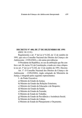 Estatuto da Criança e do Adolescente Interpretado        419




    DECRETO Nº 408, DE 27 DE DEZEMBRO DE 1991
      (DOU 30.12.91)
      Regulamenta o art. 3º da Lei nº 8.242, de 12 de outubro de
1991, que cria o Conselho Nacional dos Direitos da Criança e do
Adolescente - CONANDA, e dá outras providências
      O Presidente da República, no uso da atribuição que lhe con-
fere o art. 84, inciso VI, da Constituição, e tendo em vista o dispos-
to no art. 3º da Lei nº 8.242, de 12 de outubro de 1991, Decreta:
      Art. 1º. O Conselho Nacional dos Direitos da Criança e do
Adolescente - CONANDA, órgão colegiado do Ministério da
Justiça, é integrado pelos seguintes representantes:
      I - do Poder Executivo:
      a) Ministro de Estado da Justiça;
      b) Ministro de Estado das Relações Exteriores;
      c) Ministro de Estado da Educação e do Desporto;
      d) Ministro de Estado da Saúde;
      e) Ministro de Estado da Fazenda;
      f) Ministro de Estado do Trabalho;
      g) Ministro de Estado da Previdência e Assistência Social;
      h) Ministro de Estado da Cultura;
      i) Ministro de Estado do Planejamento e Orçamento;
 