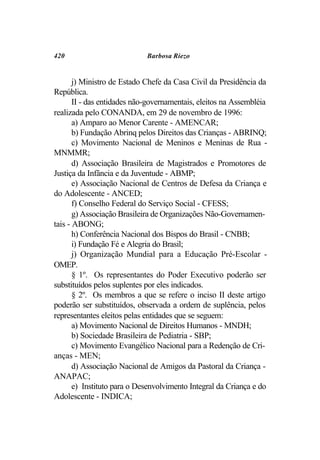 420                          Barbosa Riezo


       j) Ministro de Estado Chefe da Casa Civil da Presidência da
República.
       II - das entidades não-governamentais, eleitos na Assembléia
realizada pelo CONANDA, em 29 de novembro de 1996:
       a) Amparo ao Menor Carente - AMENCAR;
       b) Fundação Abrinq pelos Direitos das Crianças - ABRINQ;
       c) Movimento Nacional de Meninos e Meninas de Rua -
MNMMR;
       d) Associação Brasileira de Magistrados e Promotores de
Justiça da Infância e da Juventude - ABMP;
       e) Associação Nacional de Centros de Defesa da Criança e
do Adolescente - ANCED;
       f) Conselho Federal do Serviço Social - CFESS;
       g) Associação Brasileira de Organizações Não-Governamen-
tais - ABONG;
       h) Conferência Nacional dos Bispos do Brasil - CNBB;
       i) Fundação Fé e Alegria do Brasil;
       j) Organização Mundial para a Educação Pré-Escolar -
OMEP.
       § 1º. Os representantes do Poder Executivo poderão ser
substituídos pelos suplentes por eles indicados.
       § 2º. Os membros a que se refere o inciso II deste artigo
poderão ser substituídos, observada a ordem de suplência, pelos
representantes eleitos pelas entidades que se seguem:
       a) Movimento Nacional de Direitos Humanos - MNDH;
       b) Sociedade Brasileira de Pediatria - SBP;
       c) Movimento Evangélico Nacional para a Redenção de Cri-
anças - MEN;
       d) Associação Nacional de Amigos da Pastoral da Criança -
ANAPAC;
       e) Instituto para o Desenvolvimento Integral da Criança e do
Adolescente - INDICA;
 
