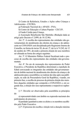 Estatuto da Criança e do Adolescente Interpretado       421


      f) Centro de Referência, Estudos e Ações sobre Crianças e
Adolescentes - CECRIA;
      g) Federação Nacional da s APAES - FNA;
      h) Centro de Educação e Cultura Popular - CECUP;
      i) Fundo Cristão para Criança;
      j) Associação Beneficente São Martinho. (Redação dada ao
artigo pelo Decreto nº 2.099, de 18.12.96).
      Art. 2º. A escolha dos representantes das entidades não-go-
vernamentais de atendimento dos direitos da criança e do adoles-
cente no CONANDA será disciplinada pelo Regimento Interno do
Conselho, na forma do inciso XI, do art. 2º, da Lei nº 8.242, de 12
de outubro de 1991, devendo a primeira eleição de seus membros
ser efetuada na forma dos artigos seguintes.
      Art. 3º. O Ministério Público Federal fiscalizará todo o pro-
cesso de escolha dos representantes das entidades não-governa-
mentais.
      Art. 4º. No ato de nomeação dos representantes do Poder
Executivo, o Presidente da República determinará a expedição de
Edital convocando os integrantes das entidades não-governamen-
tais de âmbito nacional de atendimento dos direitos da criança e do
adolescente para a assembléia a se realizar dez dias após sua publi-
cação, na sede da Procuradoria Geral da República, visando, em
primeira fase, a escolha do processo da primeira eleição dos mem-
bros daquelas entidades que comporão o CONANDA e, em se-
gunda fase, a eleição dos seus representantes e respectivos suplen-
tes.
      § 1º. Deverão ser observados pela assembléia os princípios
de:
      a) representatividade com âmbito ou expressão nacionais dos
participantes do processo;
      b) paridade quantitativa entre os eleitos e os membros escolhi-
dos pelo Poder Executivo.
      § 2º. O processo de escolha e eleição terá a duração máxima
 