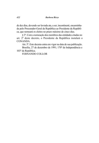 422                           Barbosa Riezo


de dez dias, devendo ser lavrada ata, a ser, incontinenti, encaminha-
da pelo Procurador-Geral da República ao Presidente da Repúbli-
ca, que nomeará os eleitos no prazo máximo de cinco dias.
      § 3º. Com a nomeação dos membros das entidades citadas no
art. 2º deste decreto, o Presidente da República instalará o
CONANDA.
      Art. 5º. Este decreto entra em vigor na data de sua publicação.
      Brasília, 27 de dezembro de 1991; 170º da Independência e
103º da República.
      FERNANDO COLLOR
 