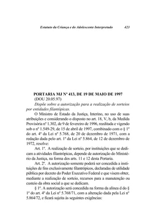 Estatuto da Criança e do Adolescente Interpretado       423




     PORTARIA MJ Nº 413, DE 19 DE MAIO DE 1997
      (DOU 20.05.97)
      Dispõe sobre a autorização para a realização de sorteios
por entidades filantópicas.
      O Ministro de Estado da Justiça, Interino, no uso de suas
atribuições e considerando o disposto no art. 18, V, b, da Medida
Provisória nº 1.302, de 9 de fevereiro de 1996, reeditada e vigendo
sob o nº 1.549-29, de 15 de abril de 1997, combinado com o § 1º
do art. 4º da Lei nº 5.768, de 20 de dezembro de 1971, com a
redação dada pelo art. 1º da Lei nº 5.864, de 12 de dezembro de
1972, resolve:
      Art. 1º. A realização de sorteio, por instituições que se dedi-
cam a atividades filantrópicas, depende de autorização do Ministé-
rio da Justiça, na forma dos arts. 11 e 12 desta Portaria.
      Art. 2º. A autorização somente poderá ser concedida a insti-
tuições de fins exclusivamente filantrópicos, declaradas de utilidade
pública por decreto do Poder Executivo Federal e que visem obter,
mediante a realização de sorteio, recursos para a manutenção ou
custeio da obra social a que se dedicam.
      § 1º. A autorização será concedida na forma da alínea d do §
1º do art. 4º da Lei nº 5.768/71, com a alteração dada pela Lei nº
5.864/72, e ficará sujeita às seguintes exigências:
 